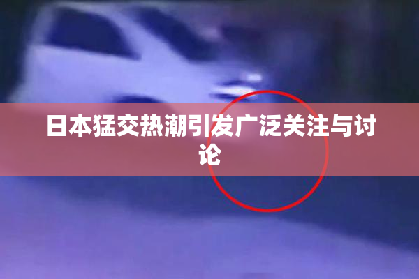 日本猛交热潮引发广泛关注与讨论