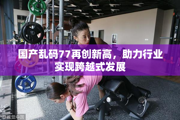 国产乱码77再创新高，助力行业实现跨越式发展