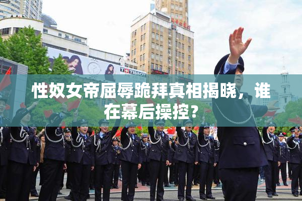 性奴女帝屈辱跪拜真相揭晓，谁在幕后操控？