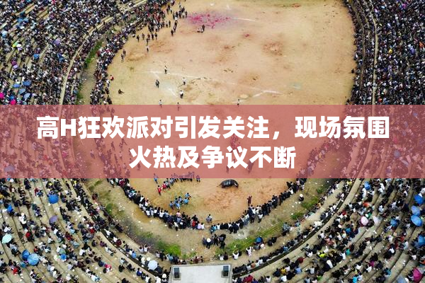 高H狂欢派对引发关注，现场氛围火热及争议不断