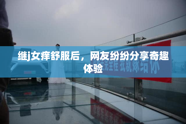继j女痒舒服后，网友纷纷分享奇趣体验