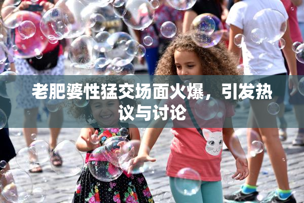 老肥婆性猛交场面火爆，引发热议与讨论