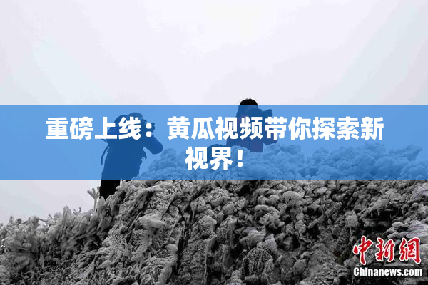 重磅上线：黄瓜视频带你探索新视界！