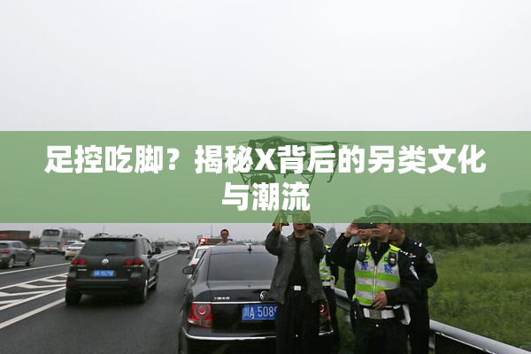 足控吃脚？揭秘X背后的另类文化与潮流