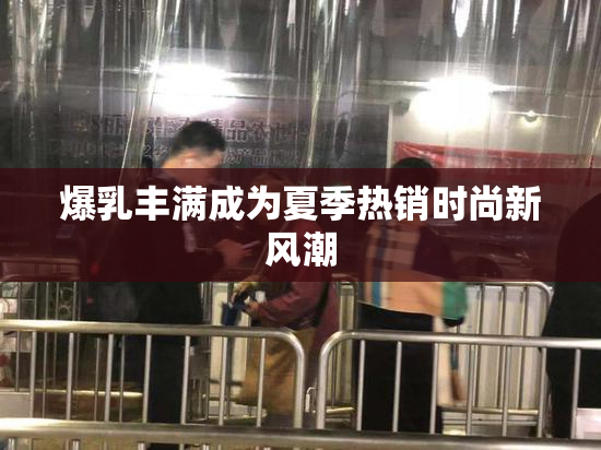 爆乳丰满成为夏季热销时尚新风潮
