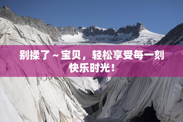 别揉了～宝贝，轻松享受每一刻快乐时光！
