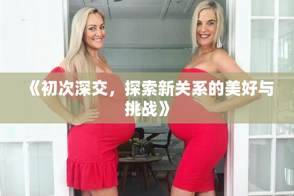 《初次深交，探索新关系的美好与挑战》