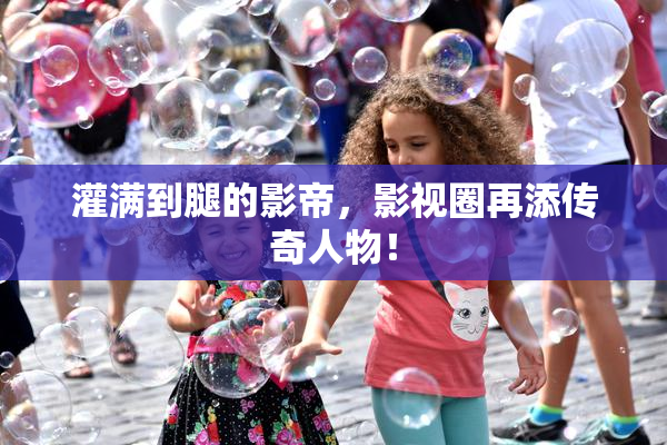 灌满到腿的影帝，影视圈再添传奇人物！