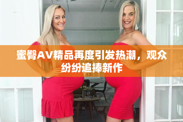 蜜臀AV精品再度引发热潮，观众纷纷追捧新作