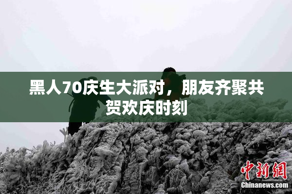 黑人70庆生大派对，朋友齐聚共贺欢庆时刻