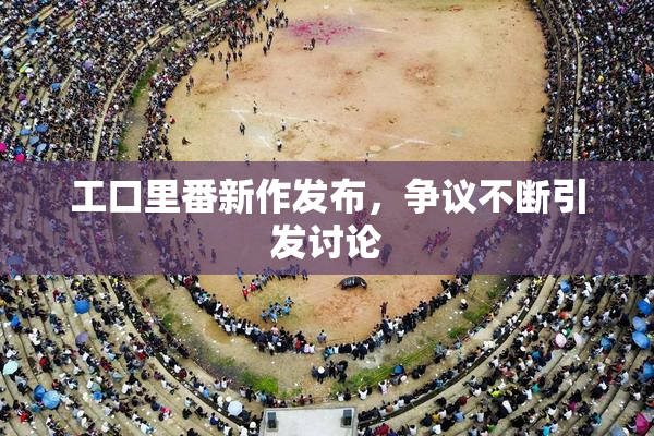 工口里番新作发布，争议不断引发讨论