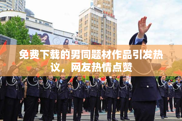 免费下载的男同题材作品引发热议，网友热情点赞