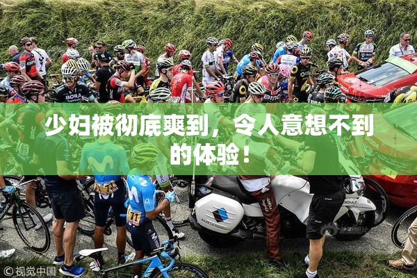 少妇被彻底爽到，令人意想不到的体验！
