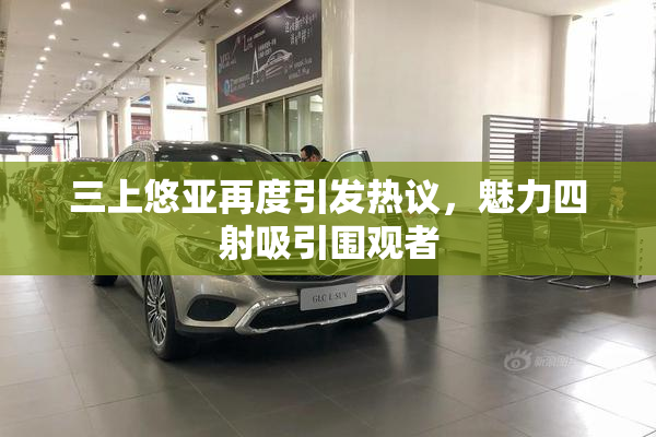 三上悠亚再度引发热议，魅力四射吸引围观者