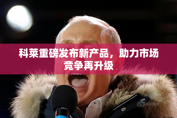 科莱重磅发布新产品，助力市场竞争再升级