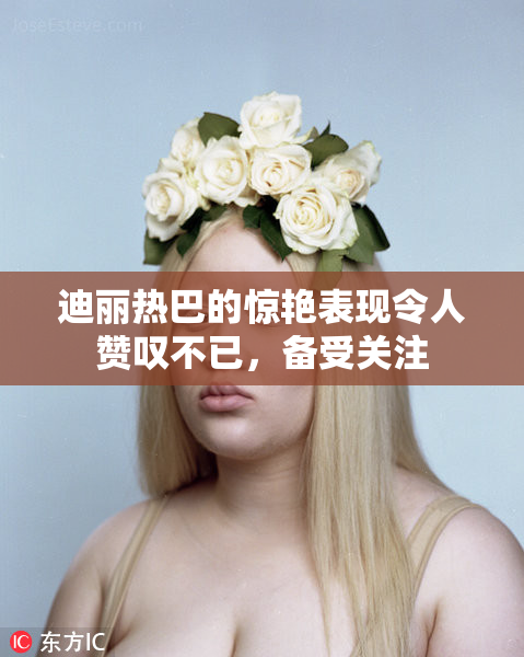 迪丽热巴的惊艳表现令人赞叹不已，备受关注