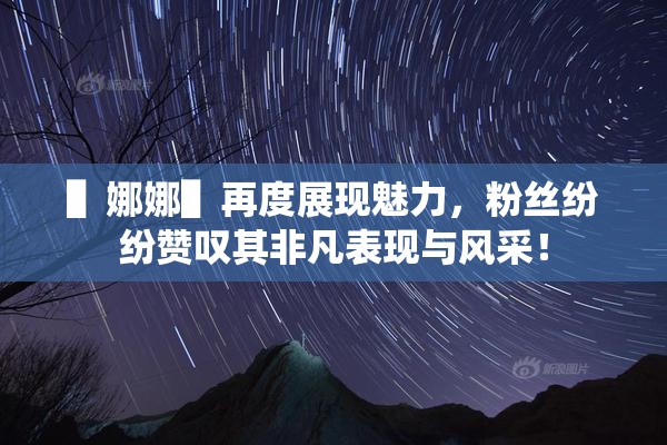 ▌娜娜▌再度展现魅力，粉丝纷纷赞叹其非凡表现与风采！