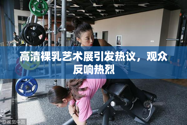 高清裸乳艺术展引发热议，观众反响热烈