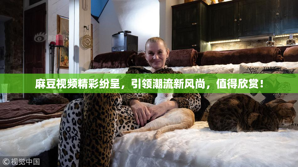麻豆视频精彩纷呈，引领潮流新风尚，值得欣赏！