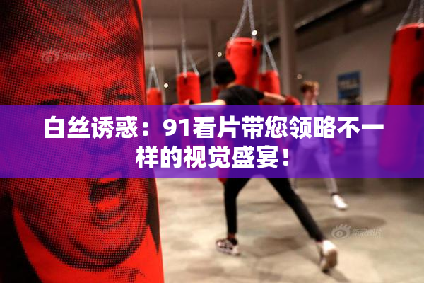 白丝诱惑：91看片带您领略不一样的视觉盛宴！