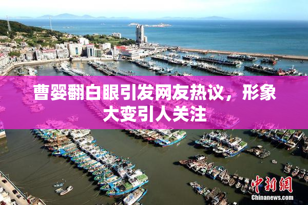 曹婴翻白眼引发网友热议，形象大变引人关注