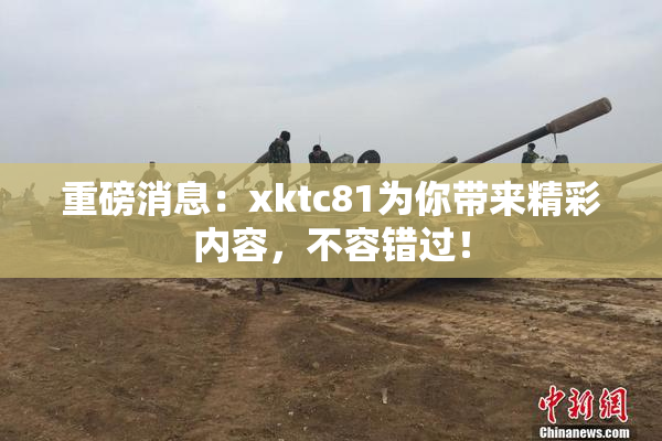 重磅消息：xktc81为你带来精彩内容，不容错过！