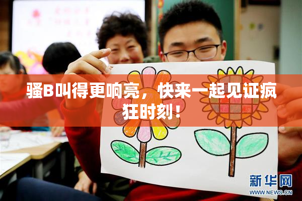 骚B叫得更响亮，快来一起见证疯狂时刻！