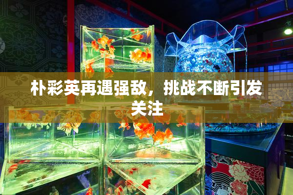 朴彩英再遇强敌，挑战不断引发关注