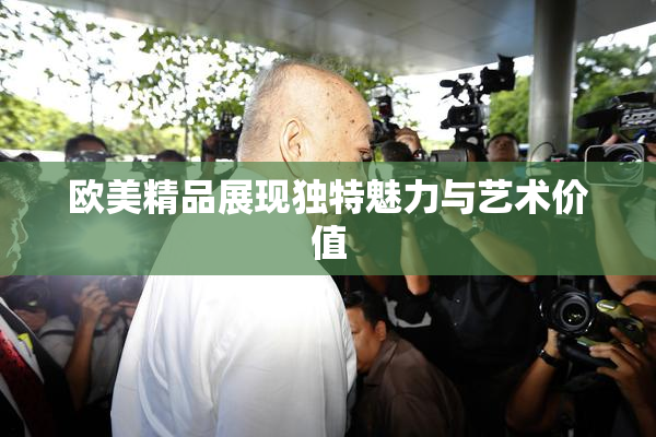 欧美精品展现独特魅力与艺术价值