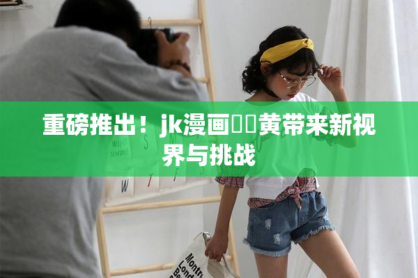 重磅推出！jk漫画❌‌黄带来新视界与挑战