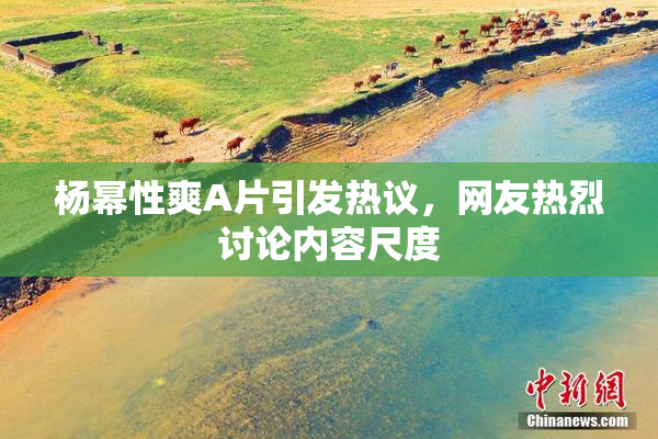 杨幂性爽A片引发热议，网友热烈讨论内容尺度