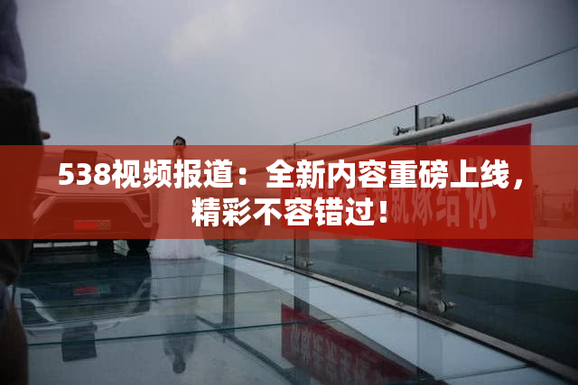 538视频报道：全新内容重磅上线，精彩不容错过！