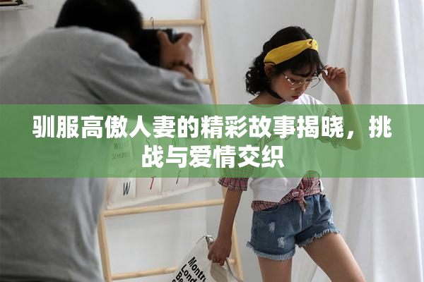 驯服高傲人妻的精彩故事揭晓，挑战与爱情交织
