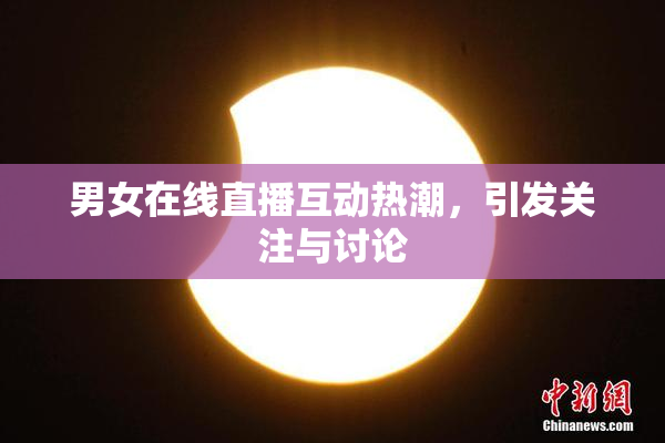 男女在线直播互动热潮，引发关注与讨论