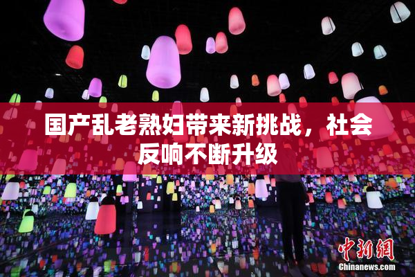 国产乱老熟妇带来新挑战，社会反响不断升级