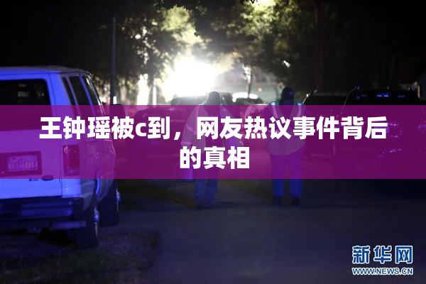 王钟瑶被c到，网友热议事件背后的真相