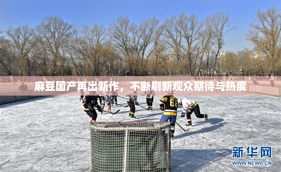 麻豆国产再出新作，不断刷新观众期待与热度