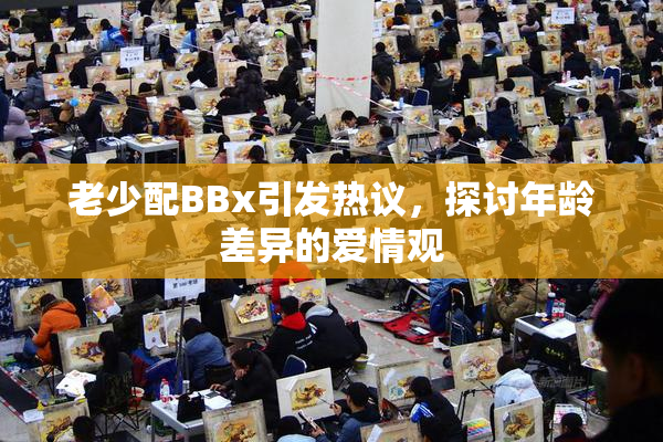 老少配BBx引发热议，探讨年龄差异的爱情观