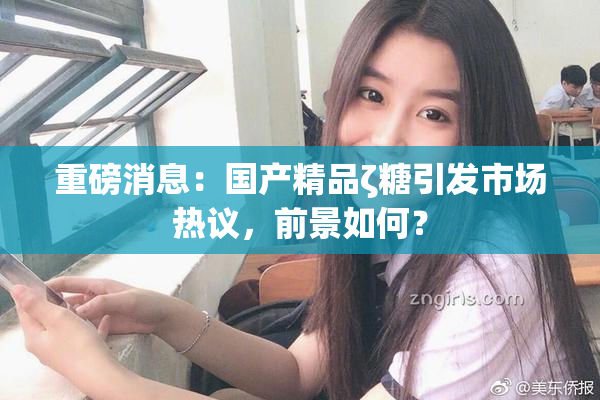 重磅消息：国产精品ζ糖引发市场热议，前景如何？