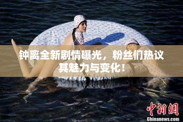 钟离全新剧情曝光，粉丝们热议其魅力与变化！