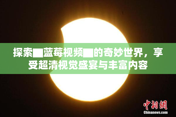 探索▇蓝莓视频▇的奇妙世界，享受超清视觉盛宴与丰富内容