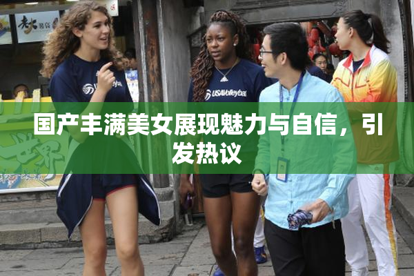 国产丰满美女展现魅力与自信，引发热议