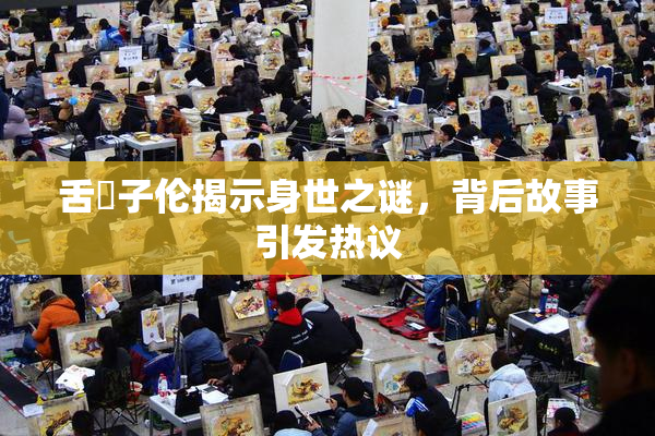 舌乚子伦揭示身世之谜，背后故事引发热议