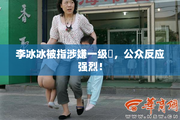 李冰冰被指涉嫌一级婬，公众反应强烈！