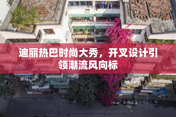 迪丽热巴时尚大秀，开叉设计引领潮流风向标
