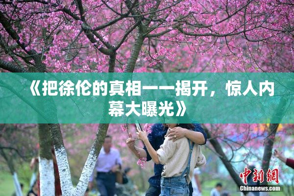 《把徐伦的真相一一揭开，惊人内幕大曝光》
