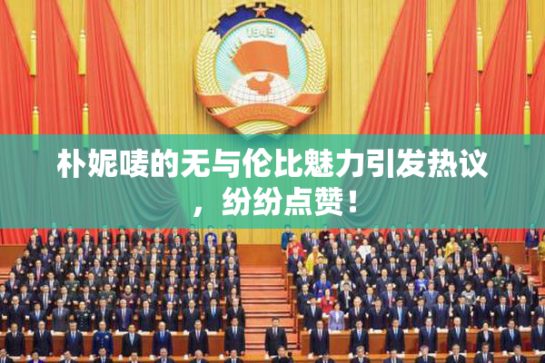 朴妮唛的无与伦比魅力引发热议，纷纷点赞！