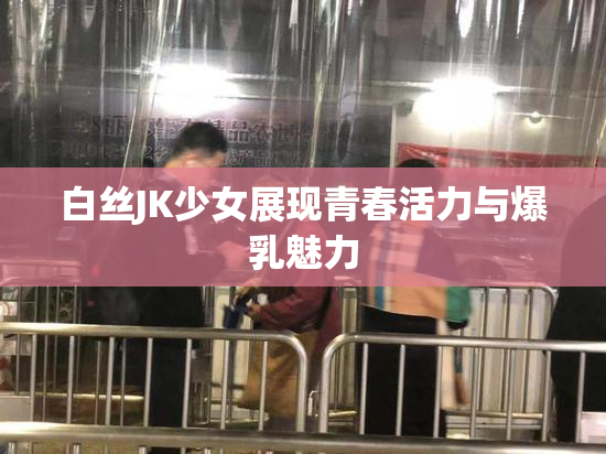 白丝JK少女展现青春活力与爆乳魅力