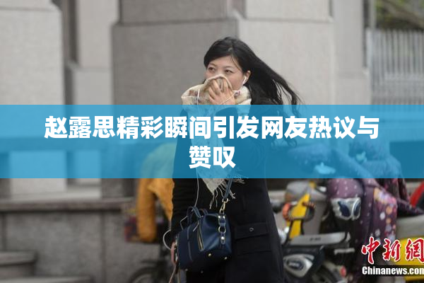 赵露思精彩瞬间引发网友热议与赞叹