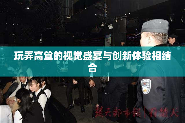 玩弄高耸的视觉盛宴与创新体验相结合